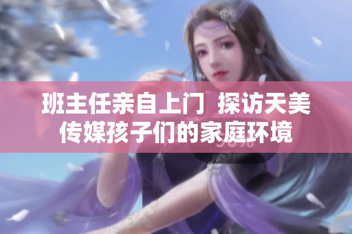 班主任親自上門  探訪天美傳媒孩子們的家庭環(huán)境
