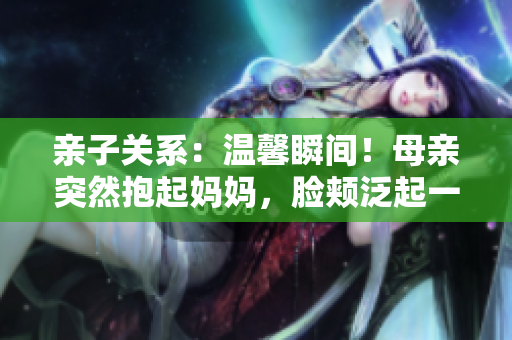 親子關系：溫馨瞬間！母親突然抱起媽媽，臉頰泛起一抹紅暈……