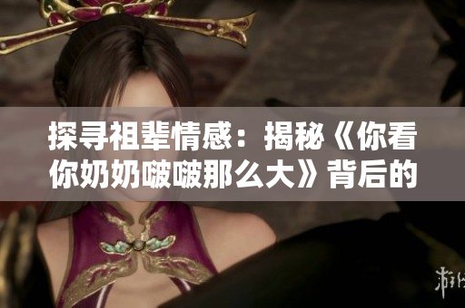 探尋祖輩情感：揭秘《你看你奶奶啵啵那么大》背后的故事