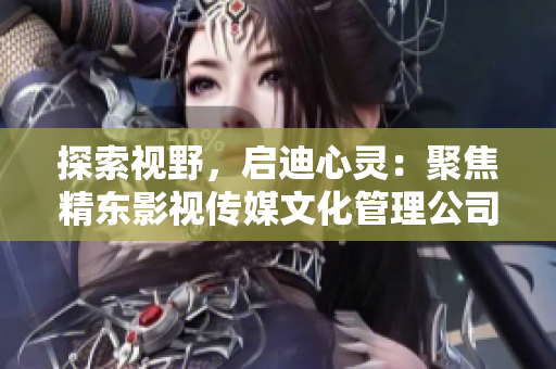 探索視野，啟迪心靈：聚焦精東影視傳媒文化管理公司的文化影響與管理實踐