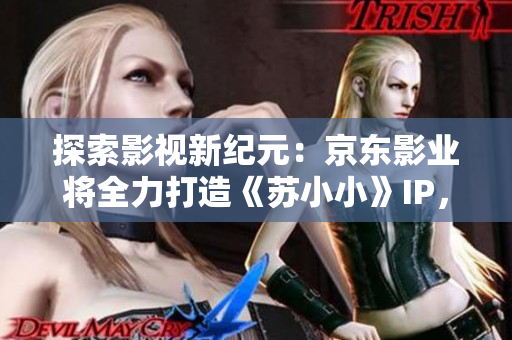探索影視新紀(jì)元：京東影業(yè)將全力打造《蘇小小》IP，期待引領(lǐng)行業(yè)新風(fēng)向