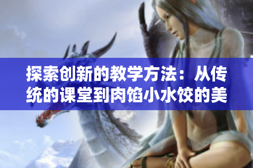 探索創(chuàng)新的教學(xué)方法：從傳統(tǒng)的課堂到肉餡小水餃的美妙轉(zhuǎn)變