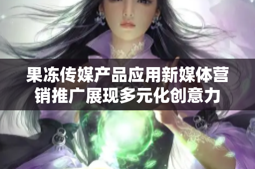 果凍傳媒產(chǎn)品應用新媒體營銷推廣展現(xiàn)多元化創(chuàng)意力