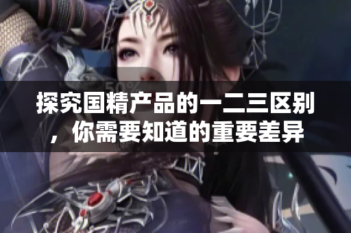 探究國精產(chǎn)品的一二三區(qū)別，你需要知道的重要差異