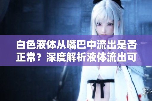 白色液體從嘴巴中流出是否正常？深度解析液體流出可能的原因