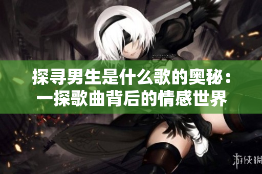 探尋男生是什么歌的奧秘：一探歌曲背后的情感世界