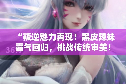 “叛逆魅力再現(xiàn)！黑皮辣妹霸氣回歸，挑戰(zhàn)傳統(tǒng)審美！”