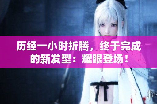 歷經(jīng)一小時(shí)折騰，終于完成的新發(fā)型：耀眼登場(chǎng)！