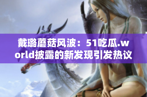 戴璐蘑菇風(fēng)波：51吃瓜.world披露的新發(fā)現(xiàn)引發(fā)熱議