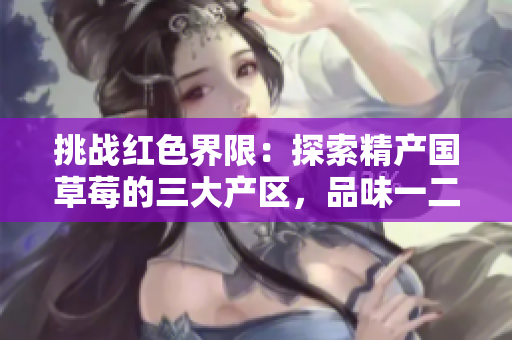 挑戰(zhàn)紅色界限：探索精產(chǎn)國(guó)草莓的三大產(chǎn)區(qū)，品味一二三的獨(dú)特風(fēng)味