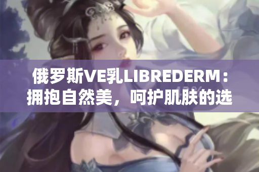 俄羅斯VE乳L(zhǎng)IBREDERM：擁抱自然美，呵護(hù)肌膚的選擇