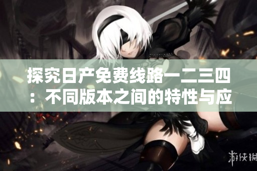 探究日產(chǎn)免費(fèi)線路一二三四：不同版本之間的特性與應(yīng)用場(chǎng)景對(duì)比分析