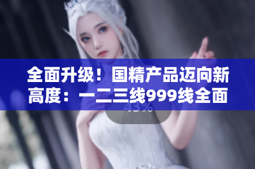 全面升級！國精產(chǎn)品邁向新高度：一二三線999線全面改造，品質(zhì)再提升