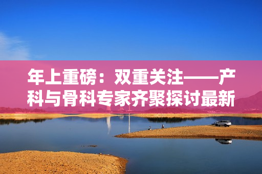 年上重磅：雙重關(guān)注——產(chǎn)科與骨科專家齊聚探討最新進展