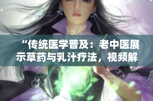 “傳統(tǒng)醫(yī)學(xué)普及：老中醫(yī)展示草藥與乳汁療法，視頻解析健康奧秘”