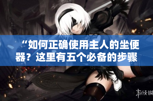 “如何正確使用主人的坐便器？這里有五個(gè)必備的步驟！”