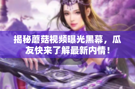 揭秘蘑菇視頻曝光黑幕，瓜友快來(lái)了解最新內(nèi)情！
