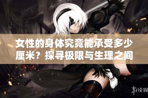 女性的身體究竟能承受多少厘米？探尋極限與生理之間的平衡