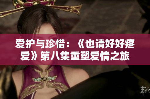 愛護與珍惜：《也請好好疼愛》第八集重塑愛情之旅