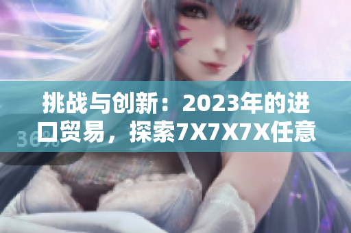 挑戰(zhàn)與創(chuàng)新：2023年的進(jìn)口貿(mào)易，探索7X7X7X任意槽的新發(fā)展