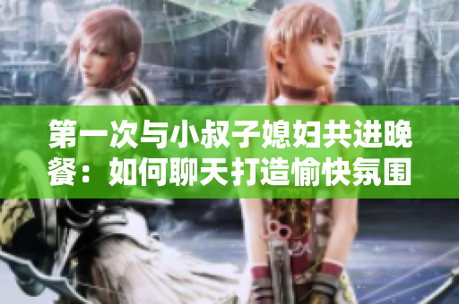 第一次與小叔子媳婦共進(jìn)晚餐：如何聊天打造愉快氛圍