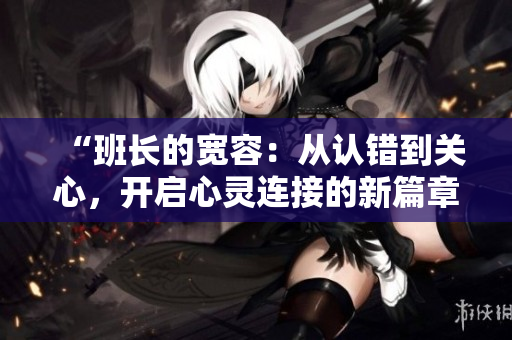 “班長的寬容：從認(rèn)錯到關(guān)心，開啟心靈連接的新篇章”