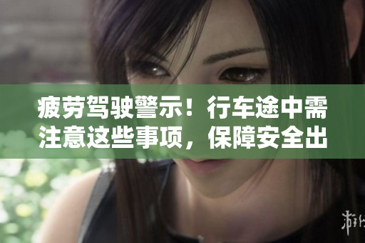 疲勞駕駛警示！行車途中需注意這些事項(xiàng)，保障安全出行