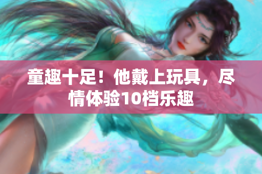 童趣十足！他戴上玩具，盡情體驗(yàn)10檔樂(lè)趣