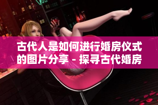 古代人是如何進(jìn)行婚房儀式的圖片分享 - 探尋古代婚房習(xí)俗的圖片報道