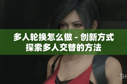 多人輪換怎么做 - 創(chuàng)新方式探索多人交替的方法