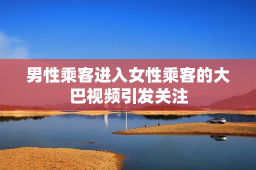 男性乘客進(jìn)入女性乘客的大巴視頻引發(fā)關(guān)注