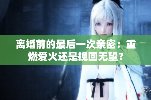 離婚前的最后一次親密：重燃愛火還是挽回?zé)o望？