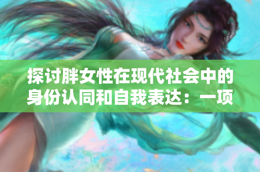 探討胖女性在現(xiàn)代社會(huì)中的身份認(rèn)同和自我表達(dá):一項(xiàng)BBW文化的研究 探討胖女性在現(xiàn)代社會(huì)中的身份認(rèn)同和自我表達(dá):一項(xiàng)BBW文化的研究
