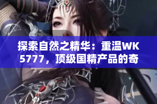 探索自然之精華：重溫WK5777，頂級國精產(chǎn)品的奇妙之旅
