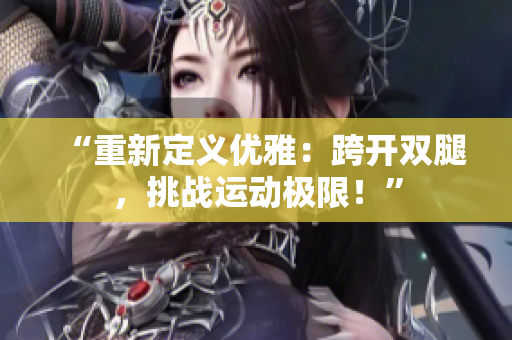 “重新定義優(yōu)雅:跨開(kāi)雙腿,挑戰(zhàn)運(yùn)動(dòng)極限!” “重新定義優(yōu)雅:跨開(kāi)雙腿,挑戰(zhàn)運(yùn)動(dòng)極限!”