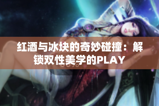 紅酒與冰塊的奇妙碰撞：解鎖雙性美學(xué)的PLAY