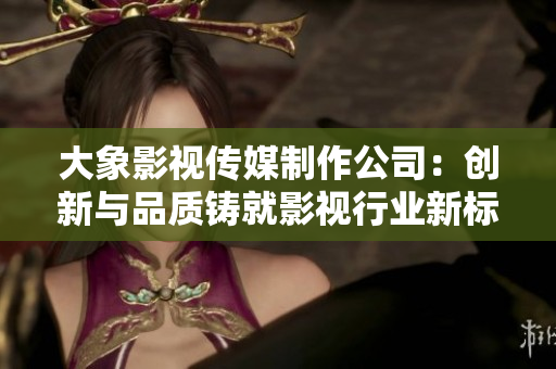 大象影視傳媒制作公司：創(chuàng)新與品質(zhì)鑄就影視行業(yè)新標(biāo)桿