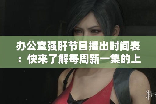 辦公室強(qiáng)肝節(jié)目播出時間表：快來了解每周新一集的上線時間！