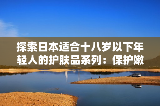 探索日本適合十八歲以下年輕人的護膚品系列：保護嫩膚，呵護青春