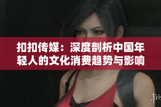 扣扣傳媒：深度剖析中國年輕人的文化消費趨勢與影響力