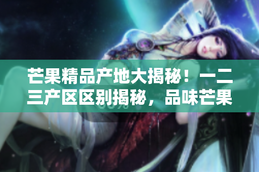 芒果精品產(chǎn)地大揭秘！一二三產(chǎn)區(qū)區(qū)別揭秘，品味芒果不同風(fēng)味秘密全解析