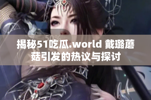 揭秘51吃瓜.world 戴璐蘑菇引發(fā)的熱議與探討