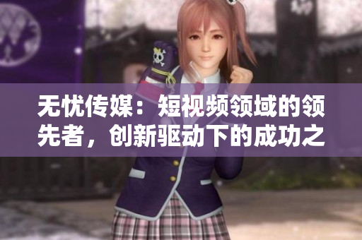 無憂傳媒：短視頻領(lǐng)域的領(lǐng)先者，創(chuàng)新驅(qū)動下的成功之路