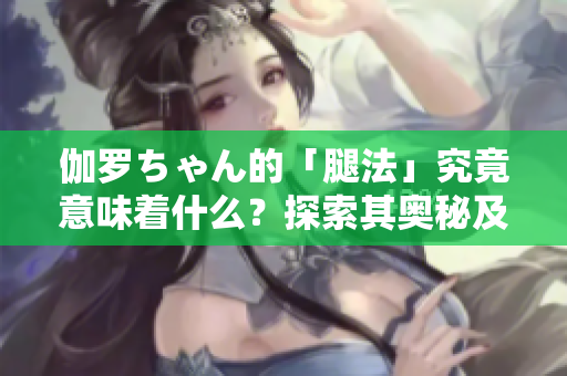 伽羅ちゃん的「腿法」究竟意味著什么？探索其奧秘及應(yīng)用