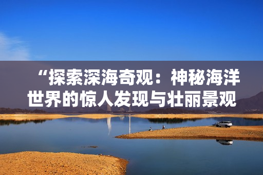 “探索深海奇觀：神秘海洋世界的驚人發(fā)現(xiàn)與壯麗景觀”