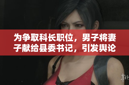 為爭(zhēng)取科長(zhǎng)職位，男子將妻子獻(xiàn)給縣委書記，引發(fā)輿論熱議