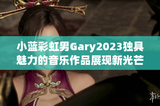 小藍(lán)彩虹男Gary2023獨(dú)具魅力的音樂(lè)作品展現(xiàn)新光芒
