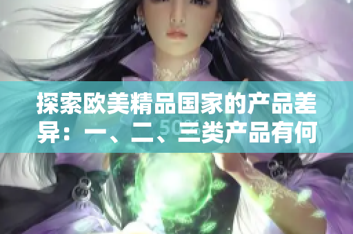 探索歐美精品國(guó)家的產(chǎn)品差異：一、二、三類(lèi)產(chǎn)品有何區(qū)別？