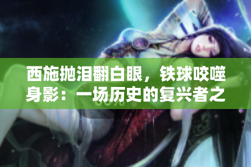 西施拋淚翻白眼，鐵球咬噬身影：一場歷史的復(fù)興者之痛與憤怒
