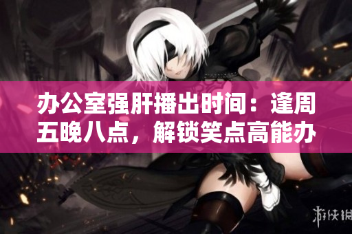 辦公室強肝播出時間：逢周五晚八點，解鎖笑點高能辦公室生活